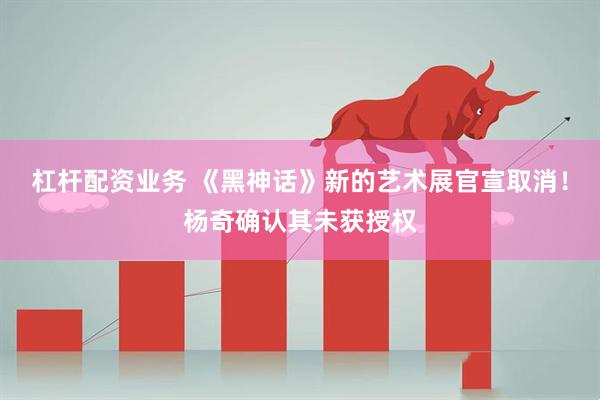 杠杆配资业务 《黑神话》新的艺术展官宣取消！杨奇确认其未获授权