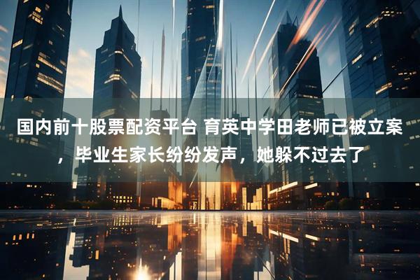 国内前十股票配资平台 育英中学田老师已被立案，毕业生家长纷纷发声，她躲不过去了