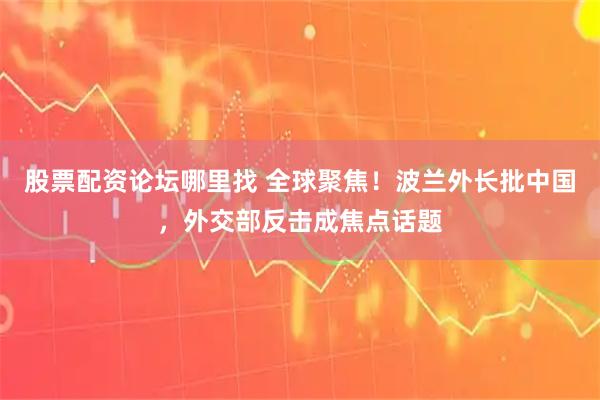 股票配资论坛哪里找 全球聚焦！波兰外长批中国，外交部反击成焦点话题