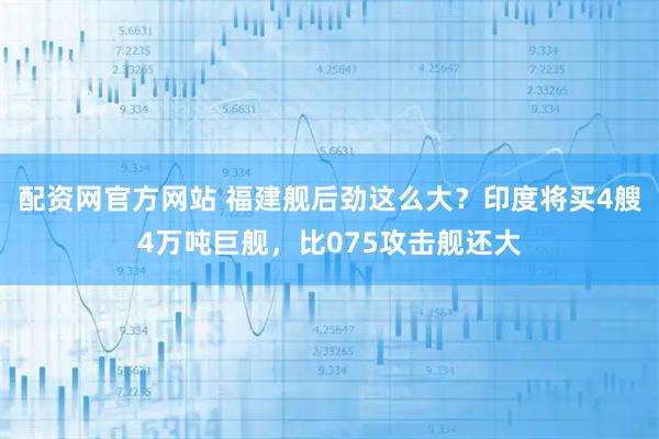 配资网官方网站 福建舰后劲这么大？印度将买4艘4万吨巨舰，比075攻击舰还大