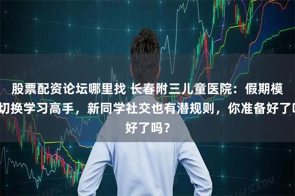 股票配资论坛哪里找 长春附三儿童医院：假期模式切换学习高手，新同学社交也有潜规则，你准备好了吗？