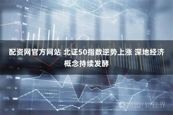 配资网官方网站 北证50指数逆势上涨 深地经济概念持续发酵