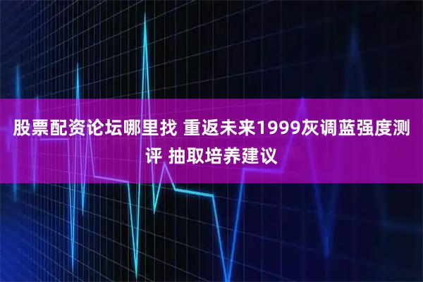 股票配资论坛哪里找 重返未来1999灰调蓝强度测评 抽取培养建议