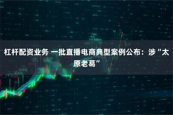 杠杆配资业务 一批直播电商典型案例公布：涉“太原老葛”