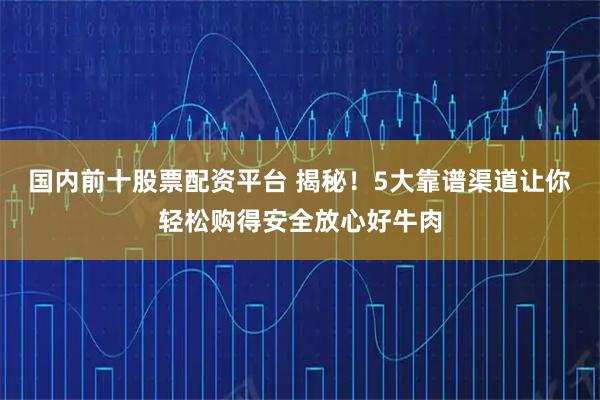 国内前十股票配资平台 揭秘！5大靠谱渠道让你轻松购得安全放心好牛肉