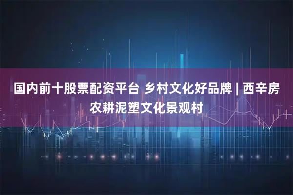 国内前十股票配资平台 乡村文化好品牌 | 西辛房农耕泥塑文化景观村