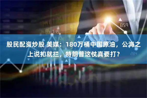 股民配资炒股 美媒：180万桶中国原油，公海之上说扣就拦，特朗普这仗真要打？