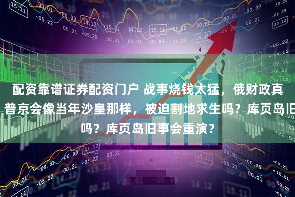 配资靠谱证券配资门户 战事烧钱太猛，俄财政真要见底了？普京会像当年沙皇那样，被迫割地求生吗？库页岛旧事会重演？