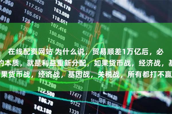 在线配资网站 为什么说，贸易顺差1万亿后，必然会有热战！其实战争的本质，就是利益重新分配，如果货币战，经济战，基因战，关税战，所有都打不赢的情