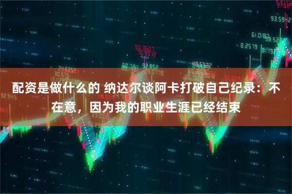 配资是做什么的 纳达尔谈阿卡打破自己纪录：不在意，因为我的职业生涯已经结束
