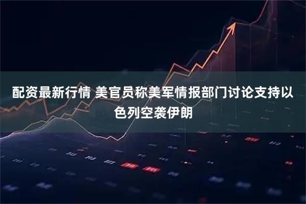 配资最新行情 美官员称美军情报部门讨论支持以色列空袭伊朗