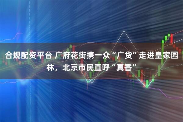 合规配资平台 广府花街携一众“广货”走进皇家园林，北京市民直呼“真香”