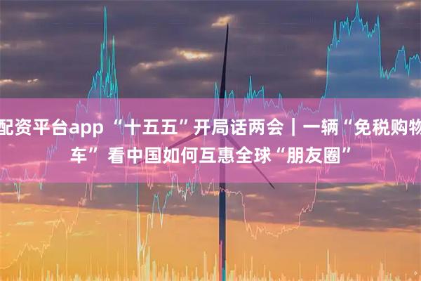 配资平台app “十五五”开局话两会｜一辆“免税购物车” 看中国如何互惠全球“朋友圈”