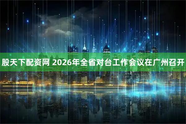 股天下配资网 2026年全省对台工作会议在广州召开