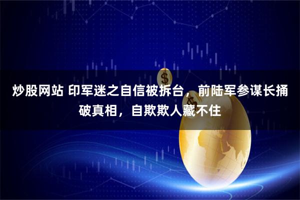 炒股网站 印军迷之自信被拆台,前陆军参谋长捅破真相,自欺欺人藏不住