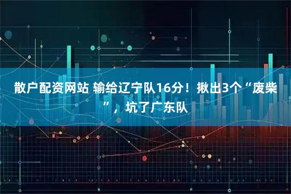 散户配资网站 输给辽宁队16分！揪出3个“废柴”，坑了广东队