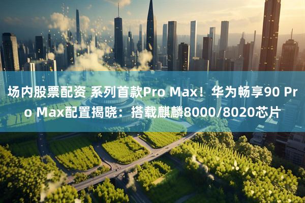 场内股票配资 系列首款Pro Max!华为畅享90 Pro Max配置揭晓:搭载麒麟8000/8020芯片