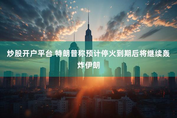 炒股开户平台 特朗普称预计停火到期后将继续轰炸伊朗