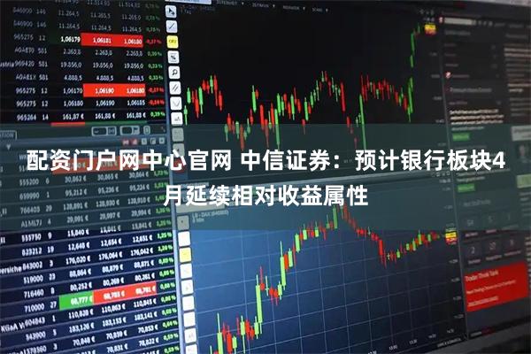 配资门户网中心官网 中信证券：预计银行板块4月延续相对收益属性