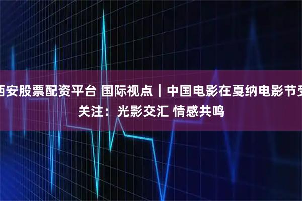 西安股票配资平台 国际视点｜中国电影在戛纳电影节受关注：光影交汇 情感共鸣