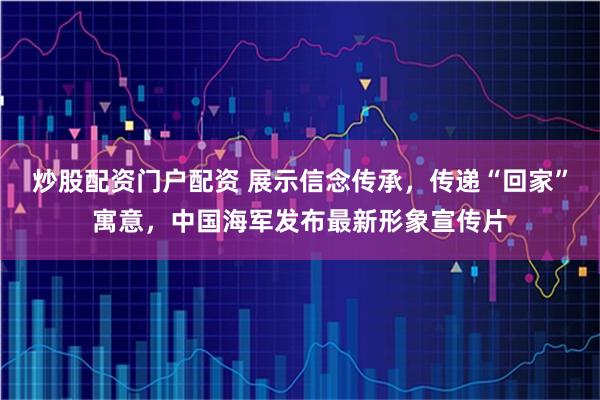 炒股配资门户配资 展示信念传承，传递“回家”寓意，中国海军发布最新形象宣传片