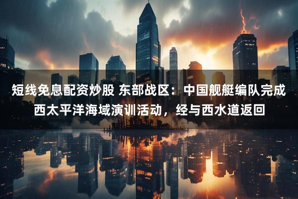 短线免息配资炒股 东部战区：中国舰艇编队完成西太平洋海域演训活动，经与西水道返回